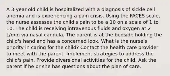 A 3-year-old child is hospitalized with a diagnosis of sickle cell anemia and is experiencing a pain crisis. Using the FACES scale, the nurse assesses the child's pain to be a 10 on a scale of 1 to 10. The child is receiving intravenous fluids and oxygen at 2 L/min via nasal cannula. The parent is at the bedside holding the child's hand and has a concerned look. What is the nurse's priority in caring for the child? Contact the health care provider to meet with the parent. Implement strategies to address the child's pain. Provide diversional activities for the child. Ask the parent if he or she has questions about the plan of care.