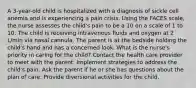 A 3-year-old child is hospitalized with a diagnosis of sickle cell anemia and is experiencing a pain crisis. Using the FACES scale, the nurse assesses the child's pain to be a 10 on a scale of 1 to 10. The child is receiving intravenous fluids and oxygen at 2 L/min via nasal cannula. The parent is at the bedside holding the child's hand and has a concerned look. What is the nurse's priority in caring for the child? Contact the health care provider to meet with the parent. Implement strategies to address the child's pain. Ask the parent if he or she has questions about the plan of care. Provide diversional activities for the child.