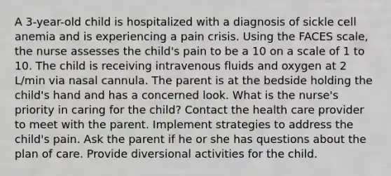 A 3-year-old child is hospitalized with a diagnosis of sickle cell anemia and is experiencing a pain crisis. Using the FACES scale, the nurse assesses the child's pain to be a 10 on a scale of 1 to 10. The child is receiving intravenous fluids and oxygen at 2 L/min via nasal cannula. The parent is at the bedside holding the child's hand and has a concerned look. What is the nurse's priority in caring for the child? Contact the health care provider to meet with the parent. Implement strategies to address the child's pain. Ask the parent if he or she has questions about the plan of care. Provide diversional activities for the child.