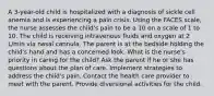 A 3-year-old child is hospitalized with a diagnosis of sickle cell anemia and is experiencing a pain crisis. Using the FACES scale, the nurse assesses the child's pain to be a 10 on a scale of 1 to 10. The child is receiving intravenous fluids and oxygen at 2 L/min via nasal cannula. The parent is at the bedside holding the child's hand and has a concerned look. What is the nurse's priority in caring for the child? Ask the parent if he or she has questions about the plan of care. Implement strategies to address the child's pain. Contact the health care provider to meet with the parent. Provide diversional activities for the child.