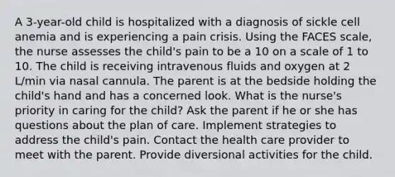 A 3-year-old child is hospitalized with a diagnosis of sickle cell anemia and is experiencing a pain crisis. Using the FACES scale, the nurse assesses the child's pain to be a 10 on a scale of 1 to 10. The child is receiving intravenous fluids and oxygen at 2 L/min via nasal cannula. The parent is at the bedside holding the child's hand and has a concerned look. What is the nurse's priority in caring for the child? Ask the parent if he or she has questions about the plan of care. Implement strategies to address the child's pain. Contact the health care provider to meet with the parent. Provide diversional activities for the child.