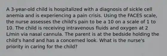 A 3-year-old child is hospitalized with a diagnosis of sickle cell anemia and is experiencing a pain crisis. Using the FACES scale, the nurse assesses the child's pain to be a 10 on a scale of 1 to 10. The child is receiving intravenous fluids and oxygen at 2 L/min via nasal cannula. The parent is at the bedside holding the child's hand and has a concerned look. What is the nurse's priority in caring for the child?