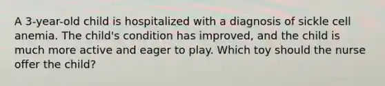 A 3-year-old child is hospitalized with a diagnosis of sickle cell anemia. The child's condition has improved, and the child is much more active and eager to play. Which toy should the nurse offer the child?
