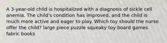 A 3-year-old child is hospitalized with a diagnosis of sickle cell anemia. The child's condition has improved, and the child is much more active and eager to play. Which toy should the nurse offer the child? large piece puzzle squeaky toy board games fabric books