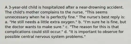 A 3-year-old child is hospitalized after a near-drowning accident. The child's mother complains to the nurse, "This seems unnecessary when he is perfectly fine." The nurse's best reply is: a. "He still needs a little extra oxygen." b. "I'm sure he is fine, but the doctor wants to make sure." c. "The reason for this is that complications could still occur." d. "It is important to observe for possible central nervous system problems."