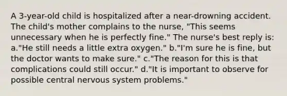 A 3-year-old child is hospitalized after a near-drowning accident. The child's mother complains to the nurse, "This seems unnecessary when he is perfectly fine." The nurse's best reply is: a."He still needs a little extra oxygen." b."I'm sure he is fine, but the doctor wants to make sure." c."The reason for this is that complications could still occur." d."It is important to observe for possible central nervous system problems."