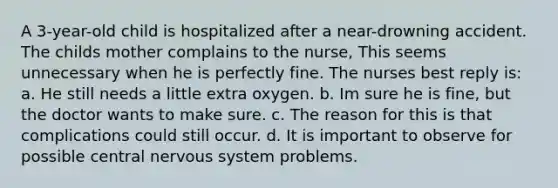 A 3-year-old child is hospitalized after a near-drowning accident. The childs mother complains to the nurse, This seems unnecessary when he is perfectly fine. The nurses best reply is: a. He still needs a little extra oxygen. b. Im sure he is fine, but the doctor wants to make sure. c. The reason for this is that complications could still occur. d. It is important to observe for possible central nervous system problems.