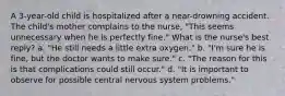 A 3-year-old child is hospitalized after a near-drowning accident. The child's mother complains to the nurse, "This seems unnecessary when he is perfectly fine." What is the nurse's best reply? a. "He still needs a little extra oxygen." b. "I'm sure he is fine, but the doctor wants to make sure." c. "The reason for this is that complications could still occur." d. "It is important to observe for possible central nervous system problems."