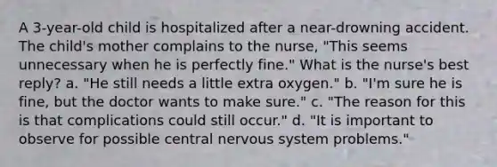 A 3-year-old child is hospitalized after a near-drowning accident. The child's mother complains to the nurse, "This seems unnecessary when he is perfectly fine." What is the nurse's best reply? a. "He still needs a little extra oxygen." b. "I'm sure he is fine, but the doctor wants to make sure." c. "The reason for this is that complications could still occur." d. "It is important to observe for possible central nervous system problems."