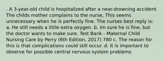 . A 3-year-old child is hospitalized after a near-drowning accident. The childs mother complains to the nurse, This seems unnecessary when he is perfectly fine. The nurses best reply is: a. He still needs a little extra oxygen. b. Im sure he is fine, but the doctor wants to make sure. Test Bank - Maternal Child Nursing Care by Perry (6th Edition, 2017) 780 c. The reason for this is that complications could still occur. d. It is important to observe for possible central nervous system problems