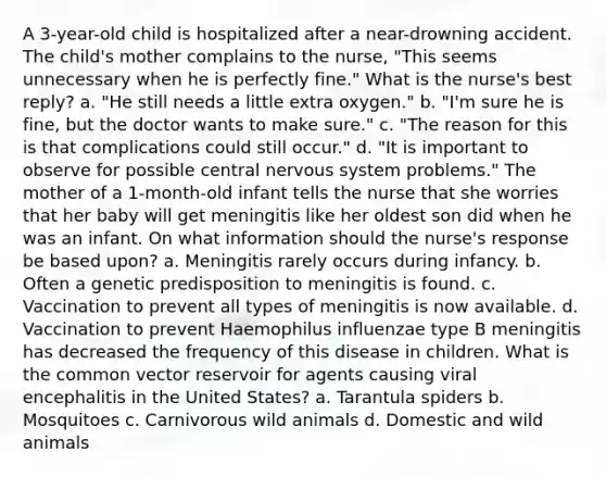 A 3-year-old child is hospitalized after a near-drowning accident. The child's mother complains to the nurse, "This seems unnecessary when he is perfectly fine." What is the nurse's best reply? a. "He still needs a little extra oxygen." b. "I'm sure he is fine, but the doctor wants to make sure." c. "The reason for this is that complications could still occur." d. "It is important to observe for possible central nervous system problems." The mother of a 1-month-old infant tells the nurse that she worries that her baby will get meningitis like her oldest son did when he was an infant. On what information should the nurse's response be based upon? a. Meningitis rarely occurs during infancy. b. Often a genetic predisposition to meningitis is found. c. Vaccination to prevent all types of meningitis is now available. d. Vaccination to prevent Haemophilus influenzae type B meningitis has decreased the frequency of this disease in children. What is the common vector reservoir for agents causing viral encephalitis in the United States? a. Tarantula spiders b. Mosquitoes c. Carnivorous wild animals d. Domestic and wild animals