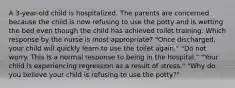 A 3-year-old child is hospitalized. The parents are concerned because the child is now refusing to use the potty and is wetting the bed even though the child has achieved toilet training. Which response by the nurse is most appropriate? "Once discharged, your child will quickly learn to use the toilet again." "Do not worry. This is a normal response to being in the hospital." "Your child is experiencing regression as a result of stress." "Why do you believe your child is refusing to use the potty?"