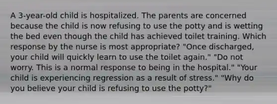 A 3-year-old child is hospitalized. The parents are concerned because the child is now refusing to use the potty and is wetting the bed even though the child has achieved toilet training. Which response by the nurse is most appropriate? "Once discharged, your child will quickly learn to use the toilet again." "Do not worry. This is a normal response to being in the hospital." "Your child is experiencing regression as a result of stress." "Why do you believe your child is refusing to use the potty?"