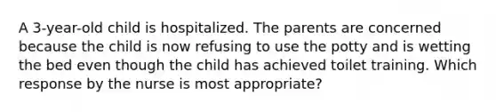 A 3-year-old child is hospitalized. The parents are concerned because the child is now refusing to use the potty and is wetting the bed even though the child has achieved toilet training. Which response by the nurse is most appropriate?