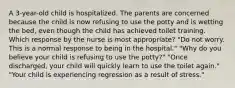 A 3-year-old child is hospitalized. The parents are concerned because the child is now refusing to use the potty and is wetting the bed, even though the child has achieved toilet training. Which response by the nurse is most appropriate? "Do not worry. This is a normal response to being in the hospital." "Why do you believe your child is refusing to use the potty?" "Once discharged, your child will quickly learn to use the toilet again." "Your child is experiencing regression as a result of stress."