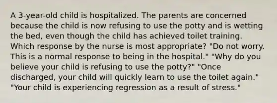 A 3-year-old child is hospitalized. The parents are concerned because the child is now refusing to use the potty and is wetting the bed, even though the child has achieved toilet training. Which response by the nurse is most appropriate? "Do not worry. This is a normal response to being in the hospital." "Why do you believe your child is refusing to use the potty?" "Once discharged, your child will quickly learn to use the toilet again." "Your child is experiencing regression as a result of stress."