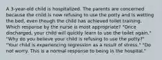 A 3-year-old child is hospitalized. The parents are concerned because the child is now refusing to use the potty and is wetting the bed, even though the child has achieved toilet training. Which response by the nurse is most appropriate? "Once discharged, your child will quickly learn to use the toilet again." "Why do you believe your child is refusing to use the potty?" "Your child is experiencing regression as a result of stress." "Do not worry. This is a normal response to being in the hospital."