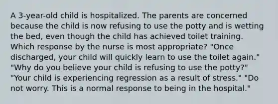 A 3-year-old child is hospitalized. The parents are concerned because the child is now refusing to use the potty and is wetting the bed, even though the child has achieved toilet training. Which response by the nurse is most appropriate? "Once discharged, your child will quickly learn to use the toilet again." "Why do you believe your child is refusing to use the potty?" "Your child is experiencing regression as a result of stress." "Do not worry. This is a normal response to being in the hospital."