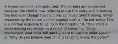 A 3-year-old child is hospitalized. The parents are concerned because the child is now refusing to use the potty and is wetting the bed even though the child has achieved toilet training. Which response by the nurse is most appropriate? a. "Do not worry. This is a normal response to being in the hospital." b. "Your child is experiencing regression as a result of stress." c. "Once discharged, your child will quickly learn to use the toilet again." d. "Why do you believe your child is refusing to use the potty?"