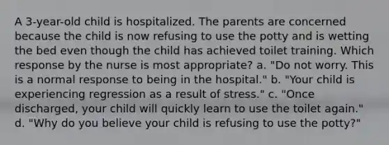 A 3-year-old child is hospitalized. The parents are concerned because the child is now refusing to use the potty and is wetting the bed even though the child has achieved toilet training. Which response by the nurse is most appropriate? a. "Do not worry. This is a normal response to being in the hospital." b. "Your child is experiencing regression as a result of stress." c. "Once discharged, your child will quickly learn to use the toilet again." d. "Why do you believe your child is refusing to use the potty?"