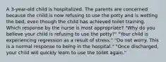 A 3-year-old child is hospitalized. The parents are concerned because the child is now refusing to use the potty and is wetting the bed, even though the child has achieved toilet training. Which response by the nurse is most appropriate? "Why do you believe your child is refusing to use the potty?" "Your child is experiencing regression as a result of stress." "Do not worry. This is a normal response to being in the hospital." "Once discharged, your child will quickly learn to use the toilet again."