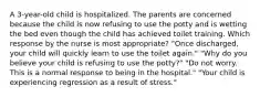 A 3-year-old child is hospitalized. The parents are concerned because the child is now refusing to use the potty and is wetting the bed even though the child has achieved toilet training. Which response by the nurse is most appropriate? "Once discharged, your child will quickly learn to use the toilet again." "Why do you believe your child is refusing to use the potty?" "Do not worry. This is a normal response to being in the hospital." "Your child is experiencing regression as a result of stress."