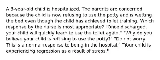 A 3-year-old child is hospitalized. The parents are concerned because the child is now refusing to use the potty and is wetting the bed even though the child has achieved toilet training. Which response by the nurse is most appropriate? "Once discharged, your child will quickly learn to use the toilet again." "Why do you believe your child is refusing to use the potty?" "Do not worry. This is a normal response to being in the hospital." "Your child is experiencing regression as a result of stress."