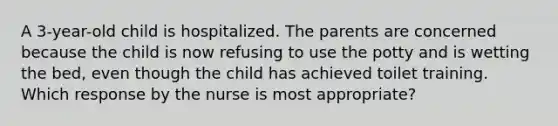 A 3-year-old child is hospitalized. The parents are concerned because the child is now refusing to use the potty and is wetting the bed, even though the child has achieved toilet training. Which response by the nurse is most appropriate?