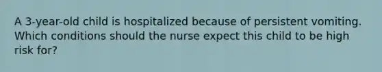 A 3-year-old child is hospitalized because of persistent vomiting. Which conditions should the nurse expect this child to be high risk for?