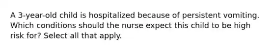 A 3-year-old child is hospitalized because of persistent vomiting. Which conditions should the nurse expect this child to be high risk for? Select all that apply.