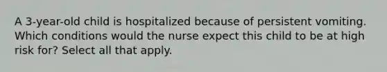 A 3-year-old child is hospitalized because of persistent vomiting. Which conditions would the nurse expect this child to be at high risk for? Select all that apply.