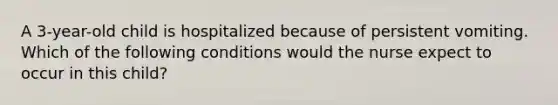A 3-year-old child is hospitalized because of persistent vomiting. Which of the following conditions would the nurse expect to occur in this child?