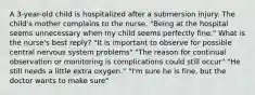 A 3-year-old child is hospitalized after a submersion injury. The child's mother complains to the nurse, "Being at the hospital seems unnecessary when my child seems perfectly fine." What is the nurse's best reply? "It is important to observe for possible central nervous system problems" "The reason for continual observation or monitoring is complications could still occur" "He still needs a little extra oxygen." "I'm sure he is fine, but the doctor wants to make sure"