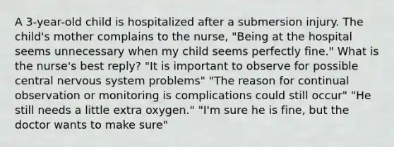 A 3-year-old child is hospitalized after a submersion injury. The child's mother complains to the nurse, "Being at the hospital seems unnecessary when my child seems perfectly fine." What is the nurse's best reply? "It is important to observe for possible central nervous system problems" "The reason for continual observation or monitoring is complications could still occur" "He still needs a little extra oxygen." "I'm sure he is fine, but the doctor wants to make sure"