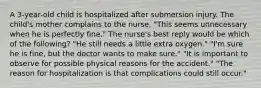 A 3-year-old child is hospitalized after submersion injury. The child's mother complains to the nurse, "This seems unnecessary when he is perfectly fine." The nurse's best reply would be which of the following? "He still needs a little extra oxygen." "I'm sure he is fine, but the doctor wants to make sure." "It is important to observe for possible physical reasons for the accident." "The reason for hospitalization is that complications could still occur."