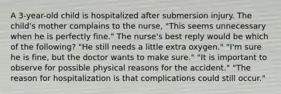 A 3-year-old child is hospitalized after submersion injury. The child's mother complains to the nurse, "This seems unnecessary when he is perfectly fine." The nurse's best reply would be which of the following? "He still needs a little extra oxygen." "I'm sure he is fine, but the doctor wants to make sure." "It is important to observe for possible physical reasons for the accident." "The reason for hospitalization is that complications could still occur."