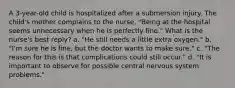 A 3-year-old child is hospitalized after a submersion injury. The child's mother complains to the nurse, "Being at the hospital seems unnecessary when he is perfectly fine." What is the nurse's best reply? a. "He still needs a little extra oxygen." b. "I'm sure he is fine, but the doctor wants to make sure." c. "The reason for this is that complications could still occur." d. "It is important to observe for possible central nervous system problems."