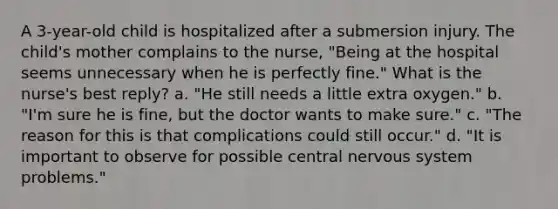 A 3-year-old child is hospitalized after a submersion injury. The child's mother complains to the nurse, "Being at the hospital seems unnecessary when he is perfectly fine." What is the nurse's best reply? a. "He still needs a little extra oxygen." b. "I'm sure he is fine, but the doctor wants to make sure." c. "The reason for this is that complications could still occur." d. "It is important to observe for possible central nervous system problems."