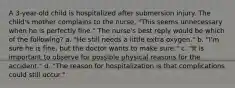 A 3-year-old child is hospitalized after submersion injury. The child's mother complains to the nurse, "This seems unnecessary when he is perfectly fine." The nurse's best reply would be which of the following? a. "He still needs a little extra oxygen." b. "I'm sure he is fine, but the doctor wants to make sure." c. "It is important to observe for possible physical reasons for the accident." d. "The reason for hospitalization is that complications could still occur."