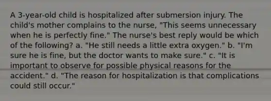 A 3-year-old child is hospitalized after submersion injury. The child's mother complains to the nurse, "This seems unnecessary when he is perfectly fine." The nurse's best reply would be which of the following? a. "He still needs a little extra oxygen." b. "I'm sure he is fine, but the doctor wants to make sure." c. "It is important to observe for possible physical reasons for the accident." d. "The reason for hospitalization is that complications could still occur."