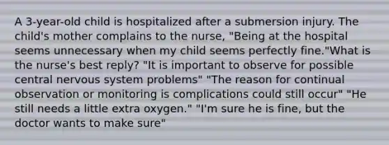 A 3-year-old child is hospitalized after a submersion injury. The child's mother complains to the nurse, "Being at the hospital seems unnecessary when my child seems perfectly fine."What is the nurse's best reply? "It is important to observe for possible central nervous system problems" "The reason for continual observation or monitoring is complications could still occur" "He still needs a little extra oxygen." "I'm sure he is fine, but the doctor wants to make sure"