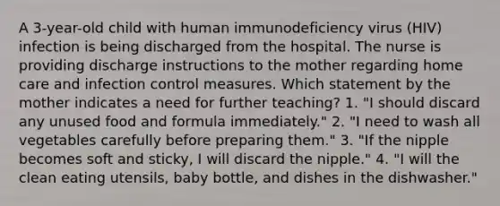 A 3-year-old child with human immunodeficiency virus (HIV) infection is being discharged from the hospital. The nurse is providing discharge instructions to the mother regarding home care and infection control measures. Which statement by the mother indicates a need for further teaching? 1. "I should discard any unused food and formula immediately." 2. "I need to wash all vegetables carefully before preparing them." 3. "If the nipple becomes soft and sticky, I will discard the nipple." 4. "I will the clean eating utensils, baby bottle, and dishes in the dishwasher."