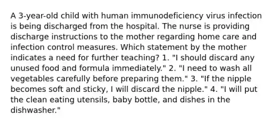 A 3-year-old child with human immunodeficiency virus infection is being discharged from the hospital. The nurse is providing discharge instructions to the mother regarding home care and infection control measures. Which statement by the mother indicates a need for further teaching? 1. "I should discard any unused food and formula immediately." 2. "I need to wash all vegetables carefully before preparing them." 3. "If the nipple becomes soft and sticky, I will discard the nipple." 4. "I will put the clean eating utensils, baby bottle, and dishes in the dishwasher."