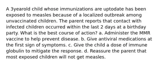 A 3yearold child whose immunizations are uptodate has been exposed to measles because of a localized outbreak among unvaccinated children. The parent reports that contact with infected children occurred within the last 2 days at a birthday party. What is the best course of action? a. Administer the MMR vaccine to help prevent disease. b. Give antiviral medications at the first sign of symptoms. c. Give the child a dose of immune globulin to mitigate the response. d. Reassure the parent that most exposed children will not get measles.