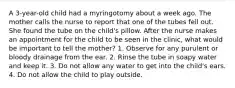 A 3-year-old child had a myringotomy about a week ago. The mother calls the nurse to report that one of the tubes fell out. She found the tube on the child's pillow. After the nurse makes an appointment for the child to be seen in the clinic, what would be important to tell the mother? 1. Observe for any purulent or bloody drainage from the ear. 2. Rinse the tube in soapy water and keep it. 3. Do not allow any water to get into the child's ears. 4. Do not allow the child to play outside.