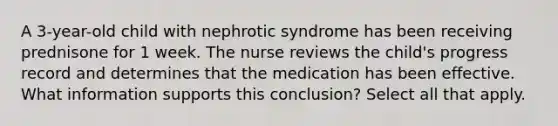 A 3-year-old child with nephrotic syndrome has been receiving prednisone for 1 week. The nurse reviews the child's progress record and determines that the medication has been effective. What information supports this conclusion? Select all that apply.