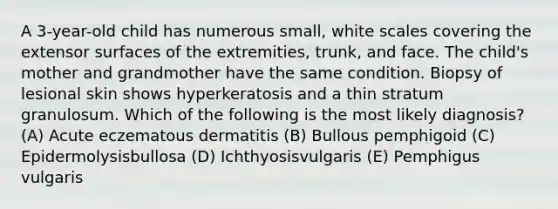 A 3-year-old child has numerous small, white scales covering the extensor surfaces of the extremities, trunk, and face. The child's mother and grandmother have the same condition. Biopsy of lesional skin shows hyperkeratosis and a thin stratum granulosum. Which of the following is the most likely diagnosis? (A) Acute eczematous dermatitis (B) Bullous pemphigoid (C) Epidermolysisbullosa (D) Ichthyosisvulgaris (E) Pemphigus vulgaris