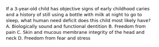 If a 3-year-old child has objective signs of early childhood caries and a history of still using a bottle with milk at night to go to sleep, what human need deficit does this child most likely have? A. Biologically sound and functional dentition B. Freedom from pain C. Skin and mucous membrane integrity of the head and neck D. Freedom from fear and stress