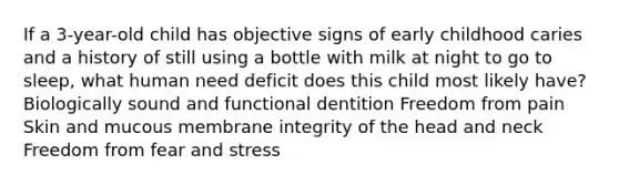 If a 3-year-old child has objective signs of early childhood caries and a history of still using a bottle with milk at night to go to sleep, what human need deficit does this child most likely have? Biologically sound and functional dentition Freedom from pain Skin and mucous membrane integrity of the head and neck Freedom from fear and stress