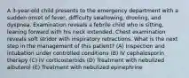 A 3-year-old child presents to the emergency department with a sudden onset of fever, difficulty swallowing, drooling, and dyspnea. Examination reveals a febrile child who is sitting, leaning forward with his neck extended. Chest examination reveals soft stridor with inspiratory retractions. What is the next step in the management of this patient? (A) Inspection and intubation under controlled conditions (B) IV cephalosporin therapy (C) IV corticosteroids (D) Treatment with nebulized albuterol (E) Treatment with nebulized epinephrine